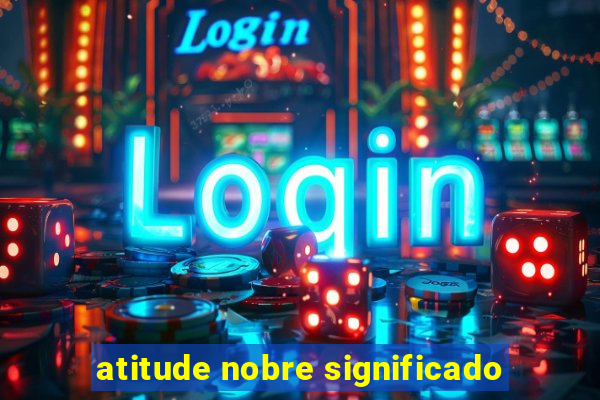 atitude nobre significado